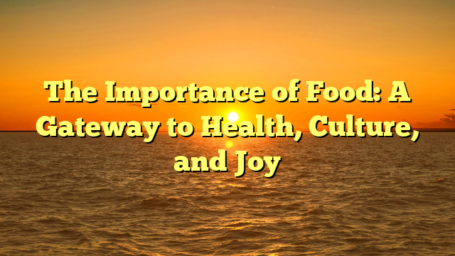 The Importance of Food: A Gateway to Health, Culture, and Joy